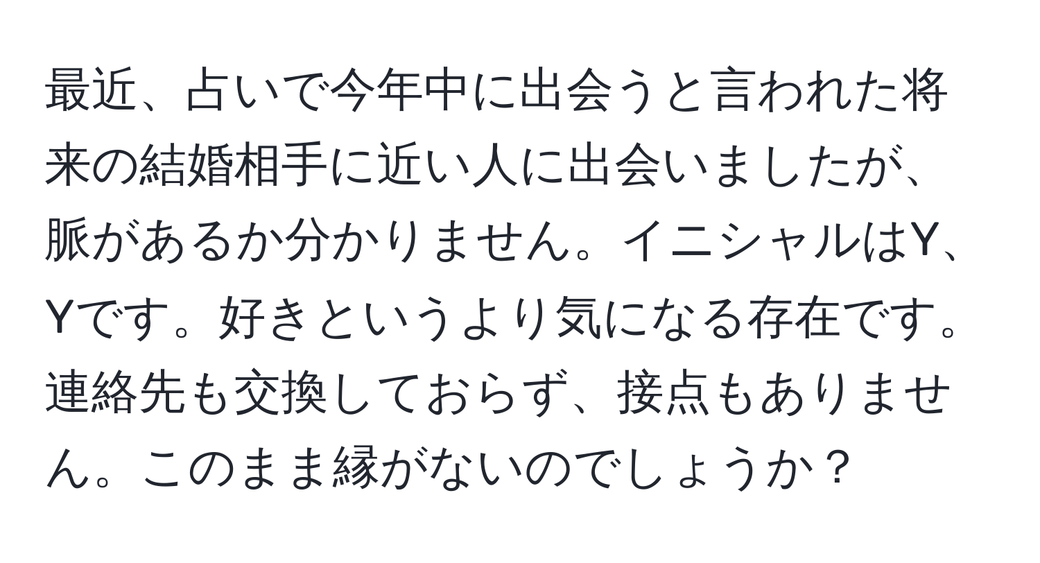 最近、占いで今年中に出会うと言われた将来の結婚相手に近い人に出会いましたが、脈があるか分かりません。イニシャルはY、Yです。好きというより気になる存在です。連絡先も交換しておらず、接点もありません。このまま縁がないのでしょうか？