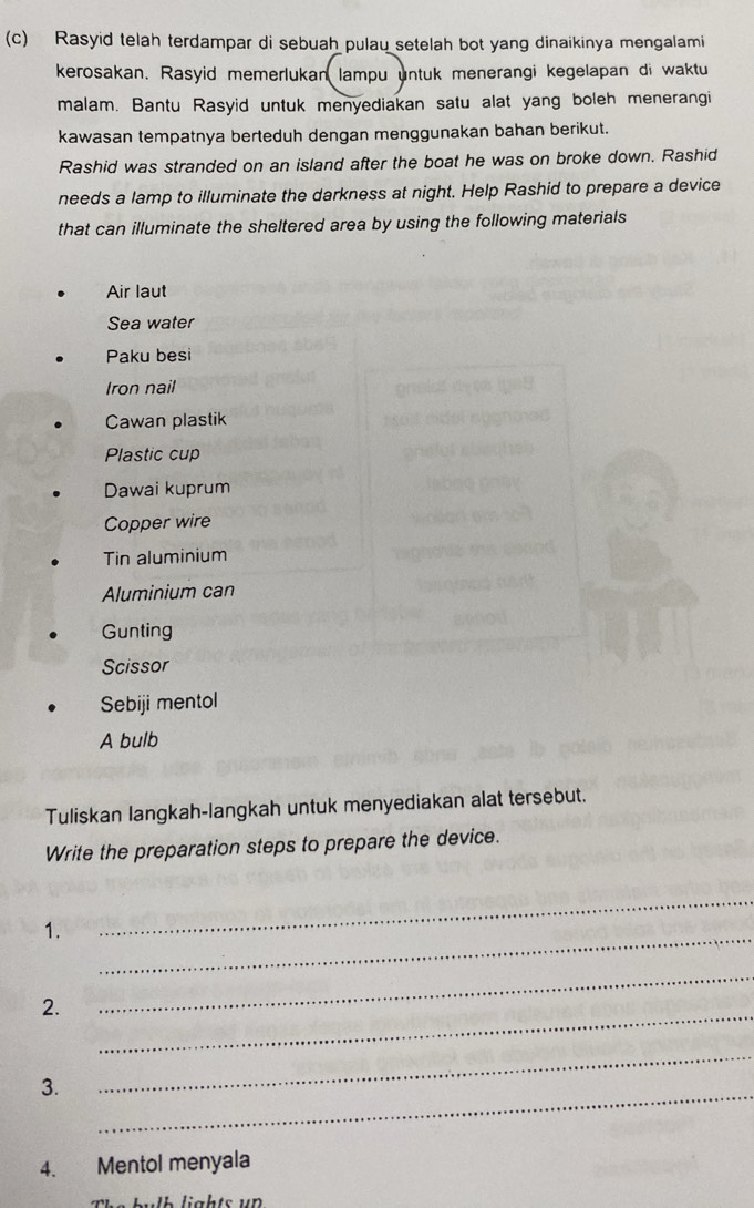 Rasyid telah terdampar di sebuah pulau setelah bot yang dinaikinya mengalami 
kerosakan. Rasyid memerlukan lampu untuk menerangi kegelapan di waktu 
malam. Bantu Rasyid untuk menyediakan satu alat yang boleh menerangi 
kawasan tempatnya berteduh dengan menggunakan bahan berikut. 
Rashid was stranded on an island after the boat he was on broke down. Rashid 
needs a lamp to illuminate the darkness at night. Help Rashid to prepare a device 
that can illuminate the sheltered area by using the following materials 
Air laut 
Sea water 
Paku besi 
Iron nail 
Cawan plastik 
Plastic cup 
Dawai kuprum 
Copper wire 
Tin aluminium 
Aluminium can 
Gunting 
Scissor 
Sebiji mentol 
A bulb 
Tuliskan langkah-langkah untuk menyediakan alat tersebut. 
Write the preparation steps to prepare the device. 
_ 
1. 
_ 
_ 
2. 
_ 
_ 
_ 
3. 
4. Mentol menyala