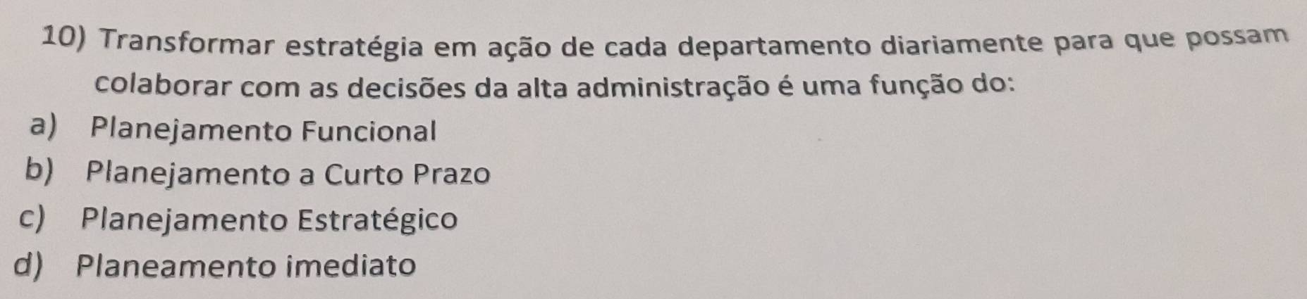 Transformar estratégia em ação de cada departamento diariamente para que possam
colaborar com as decisões da alta administração é uma função do:
a) Planejamento Funcional
b) Planejamento a Curto Prazo
c) Planejamento Estratégico
d) Planeamento imediato