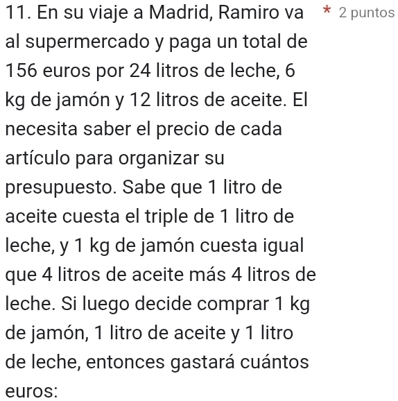 En su viaje a Madrid, Ramiro va * 2 puntos 
al supermercado y paga un total de
156 euros por 24 litros de leche, 6
kg de jamón y 12 litros de aceite. El 
necesita saber el precio de cada 
artículo para organizar su 
presupuesto. Sabe que 1 litro de 
aceite cuesta el triple de 1 litro de 
leche, y 1 kg de jamón cuesta igual 
que 4 litros de aceite más 4 litros de 
leche. Si luego decide comprar 1 kg
de jamón, 1 litro de aceite y 1 litro
de leche, entonces gastará cuántos 
euros: