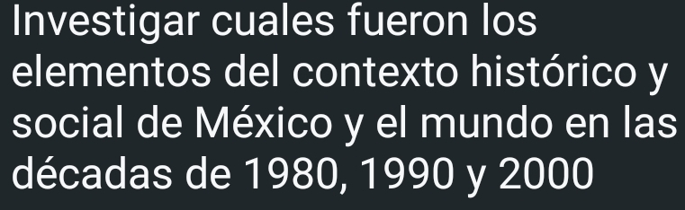 Investigar cuales fueron los 
elementos del contexto histórico y 
social de México y el mundo en las 
décadas de 1980, 1990 y 2000