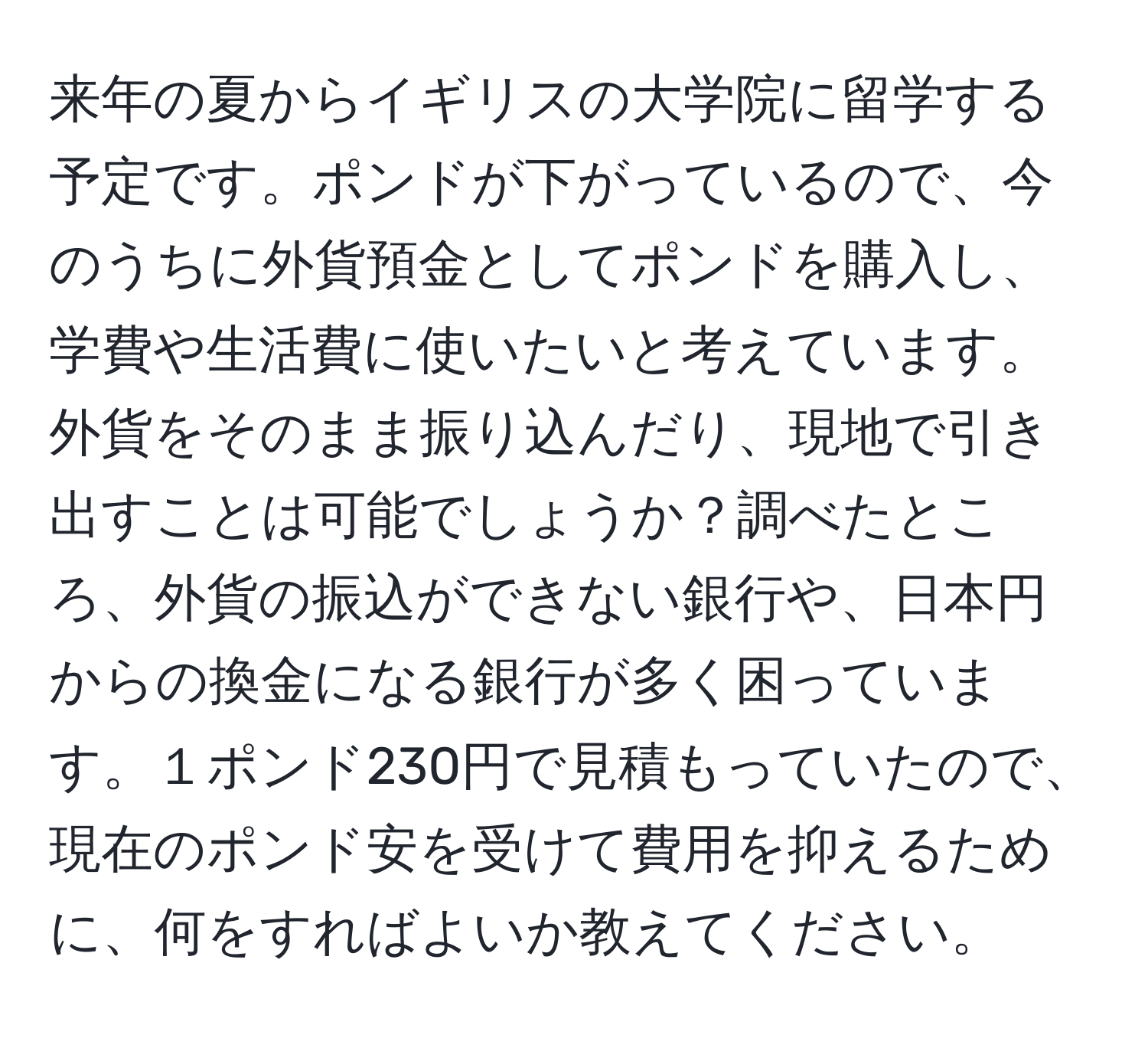 来年の夏からイギリスの大学院に留学する予定です。ポンドが下がっているので、今のうちに外貨預金としてポンドを購入し、学費や生活費に使いたいと考えています。外貨をそのまま振り込んだり、現地で引き出すことは可能でしょうか？調べたところ、外貨の振込ができない銀行や、日本円からの換金になる銀行が多く困っています。１ポンド230円で見積もっていたので、現在のポンド安を受けて費用を抑えるために、何をすればよいか教えてください。