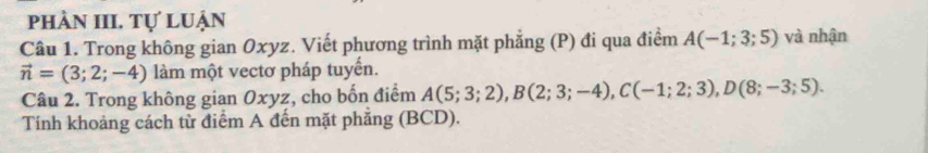 phần III. tự luận 
Câu 1. Trong không gian Oxyz. Viết phương trình mặt phẳng (P) đi qua điểm A(-1;3;5) và nhận
vector n=(3;2;-4) làm một vectơ pháp tuyển. 
Câu 2. Trong không gian Oxyz, cho bốn điểm A(5;3;2), B(2;3;-4), C(-1;2;3), D(8;-3;5). 
Tính khoảng cách từ điểm A đến mặt phẳng (BCD).