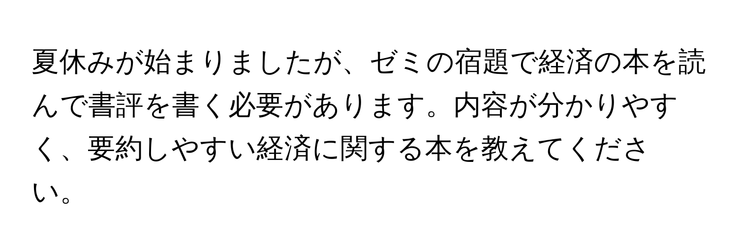 夏休みが始まりましたが、ゼミの宿題で経済の本を読んで書評を書く必要があります。内容が分かりやすく、要約しやすい経済に関する本を教えてください。