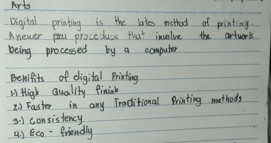 Arts 
Digital printing is the lates method of printing. 
Anewer proceduce that involve the artwork 
being processed by a computer 
Benifits of digital Printing 
1 High quality finish 
2. ) Faster in any Traditional Printing methods 
3. ) consistency 
4 ) Eco -friendly