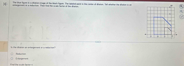 The blue figure is a dilation image of the black figure. The labeled point is the center of dilation. Tell whether the dilation is an Ay a
enlargement or a reduction. Then find the scale factor of the dilation.
6
B
?
-5 -4 -2 。
ls the dilation an enlargement or a reduction?
Reduction
Enlargement
Find the scale factor n