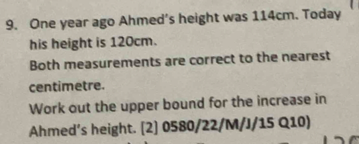 One year ago Ahmed's height was 114cm. Today 
his height is 120cm. 
Both measurements are correct to the nearest 
centimetre. 
Work out the upper bound for the increase in 
Ahmed’s height. [2] 0580/22/M/J/15 Q10)