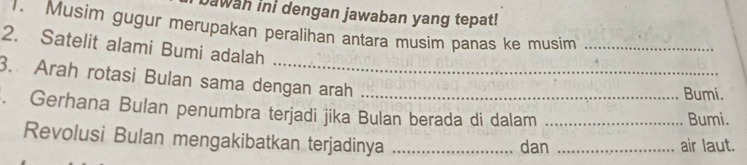 Jawah ini dengan jawaban yang tepat! 
1. Musim gugur merupakan peralihan antara musim panas ke musim_ 
2. Satelit alami Bumi adalah 
3. Arah rotasi Bulan sama dengan arah 
Bumi. 
. Gerhana Bulan penumbra terjadi jika Bulan berada di dalam _Bumi. 
Revolusi Bulan mengakibatkan terjadinya_ 
dan _air laut.