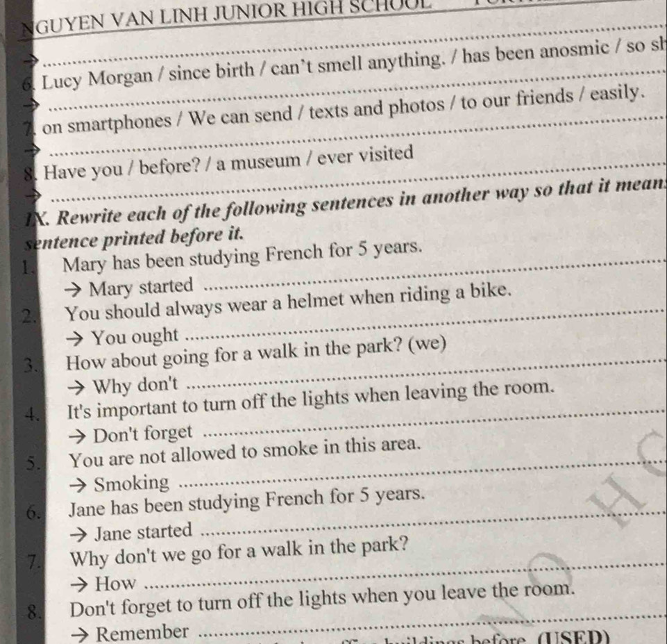 NGUYEN VAN LINH JUNIOR HIGH SCHÜUL_
_
6. Lucy Morgan / since birth / can’t smell anything. / has been anosmic / so sh
_
a on smartphones / We can send / texts and photos / to our friends / easily.
8. Have you / before? / a museum / ever visited_
_
_
IX. Rewrite each of the following sentences in another way so that it mean
sentence printed before it.
1. Mary has been studying French for 5 years.
→ Mary started
2. You should always wear a helmet when riding a bike.
→ You ought
3. How about going for a walk in the park? (we)
a Why don't
4. It's important to turn off the lights when leaving the room.
→ Don't forget
5. You are not allowed to smoke in this area.
Smoking
6. Jane has been studying French for 5 years.
→ Jane started
_
7. Why don't we go for a walk in the park?
→ How
_
_
8. Don't forget to turn off the lights when you leave the room.
→ Remember