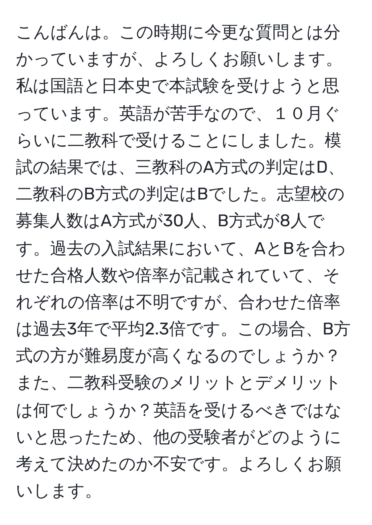 こんばんは。この時期に今更な質問とは分かっていますが、よろしくお願いします。私は国語と日本史で本試験を受けようと思っています。英語が苦手なので、１０月ぐらいに二教科で受けることにしました。模試の結果では、三教科のA方式の判定はD、二教科のB方式の判定はBでした。志望校の募集人数はA方式が30人、B方式が8人です。過去の入試結果において、AとBを合わせた合格人数や倍率が記載されていて、それぞれの倍率は不明ですが、合わせた倍率は過去3年で平均2.3倍です。この場合、B方式の方が難易度が高くなるのでしょうか？また、二教科受験のメリットとデメリットは何でしょうか？英語を受けるべきではないと思ったため、他の受験者がどのように考えて決めたのか不安です。よろしくお願いします。