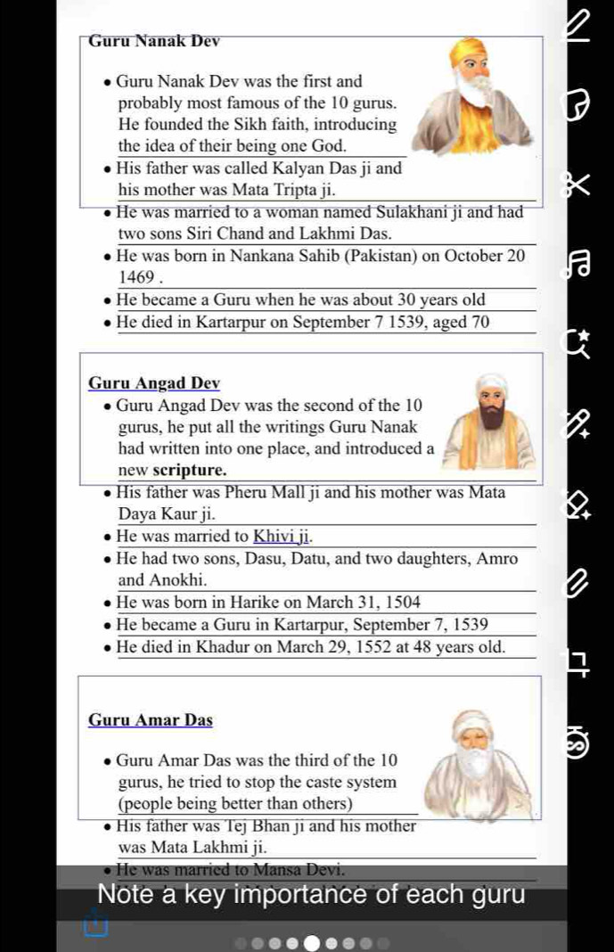 Guru Nanak Dev 
Guru Nanak Dev was the first and 
probably most famous of the 10 gurus. 
He founded the Sikh faith, introducing 
the idea of their being one God. 
His father was called Kalyan Das ji and 
his mother was Mata Tripta ji. 
He was married to a woman named Sulakhani ji and had 
two sons Siri Chand and Lakhmi Das. 
He was born in Nankana Sahib (Pakistan) on October 20
1469. 
He became a Guru when he was about 30 years old 
He died in Kartarpur on September 7 1539, aged 70
Guru Angad Dev 
Guru Angad Dev was the second of the 10
gurus, he put all the writings Guru Nanak 
had written into one place, and introduced a 
new scripture. 
His father was Pheru Mall ji and his mother was Mata 
Daya Kaur ji. 
He was married to Khivi ji. 
He had two sons, Dasu, Datu, and two daughters, Amro 
and Anokhi. 
He was born in Harike on March 31, 1504
He became a Guru in Kartarpur, September 7, 1539
He died in Khadur on March 29, 1552 at 48 years old. 
Guru Amar Das 
I 
Guru Amar Das was the third of the 10
gurus, he tried to stop the caste system 
(people being better than others) 
His father was Tej Bhan ji and his mother 
was Mata Lakhmi ji. 
He was married to Mansa Devi. 
Note a key importance of each guru