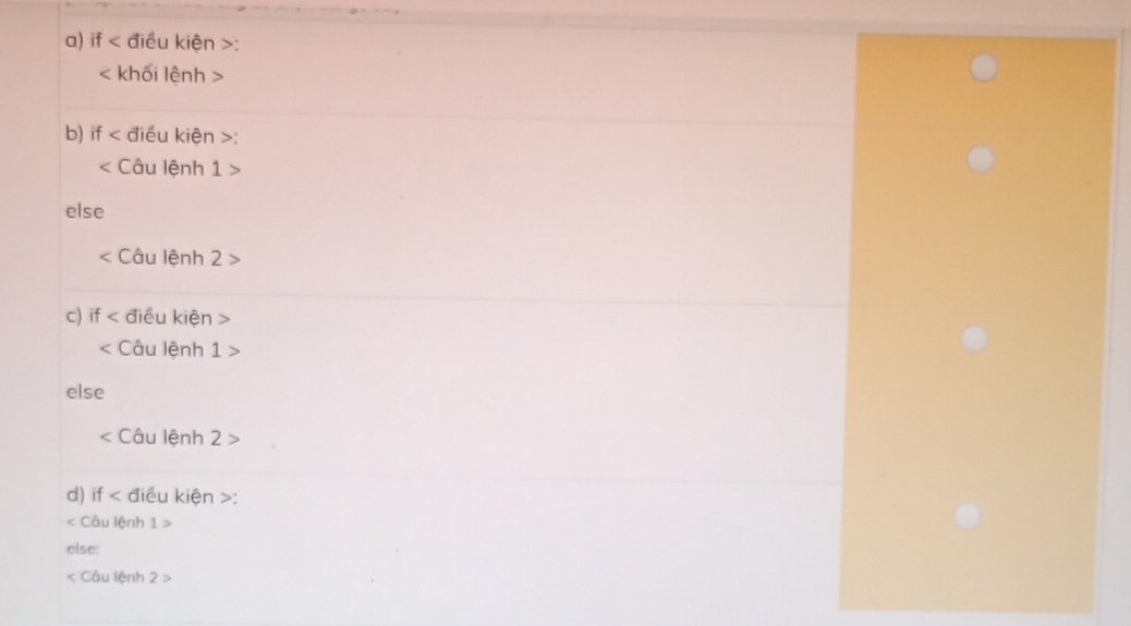 if < điều kiện  :
khối lệnh
b) if < điều kiện  :
Câu lệnh 1
else
Câu lệnh 2
c) if điều kiện
Câu lệnh 1>
else
Câu lệnh 2>
d) if điều kiện : 
< Câu lệnh  1>
else: 
< Câu lệnh  2>