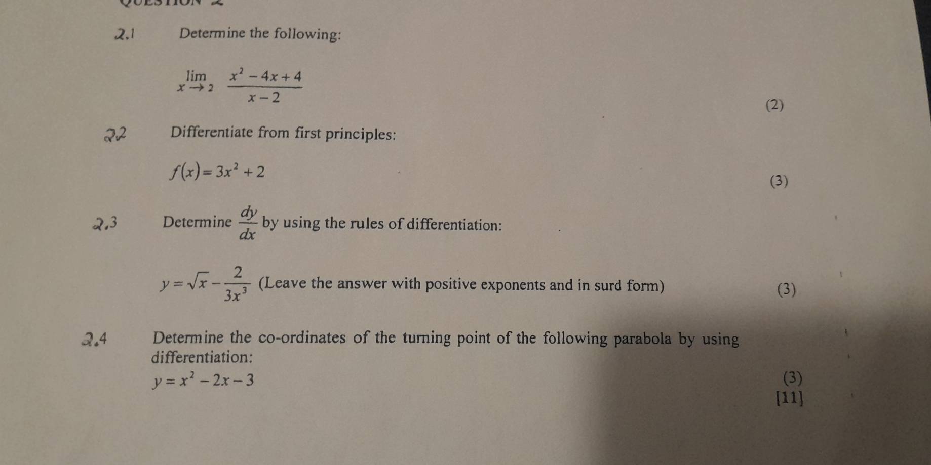 2,1 Determine the following:
limlimits _xto 2 (x^2-4x+4)/x-2 
(2) 
22 Differentiate from first principles:
f(x)=3x^2+2
(3) 
2.3 Determine  dy/dx  by using the rules of differentiation:
y=sqrt(x)- 2/3x^3  (Leave the answer with positive exponents and in surd form) 
(3) 
2.4 Determine the co-ordinates of the turning point of the following parabola by using 
differentiation:
y=x^2-2x-3 (3) 
[11]