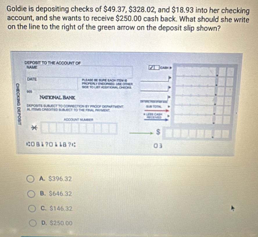 Goldie is depositing checks of $49.37, $328.02, and $18.93 into her checking
account, and she wants to receive $250.00 cash back. What should she write
on the line to the right of the green arrow on the deposit slip shown?
DEPOSIT TO THE ACCOUNT OF
NAME 7 CASM
DATE PLEASE BE SUPE EACH ITEM IS
PrOPEPLY ENDOPBED, USE OIMEA
SIDE TO LIST ADOITIONAL CMECKS
903
NAtIONAl BANK
δ DEPOSITS SUBJECT TO CORRECTION BY PROOF DEPARTVENT. SUB TOTAL
2 
AL ITEMS CREDITED SUBJECT TO THE FINAL PAYMENT
LErs CAsn
ACCOUNT NUMBER
*
$
に□Bè ?□è å8?に 03
A. $396.32
B. $646.32
C. $146.32
D. $250 00