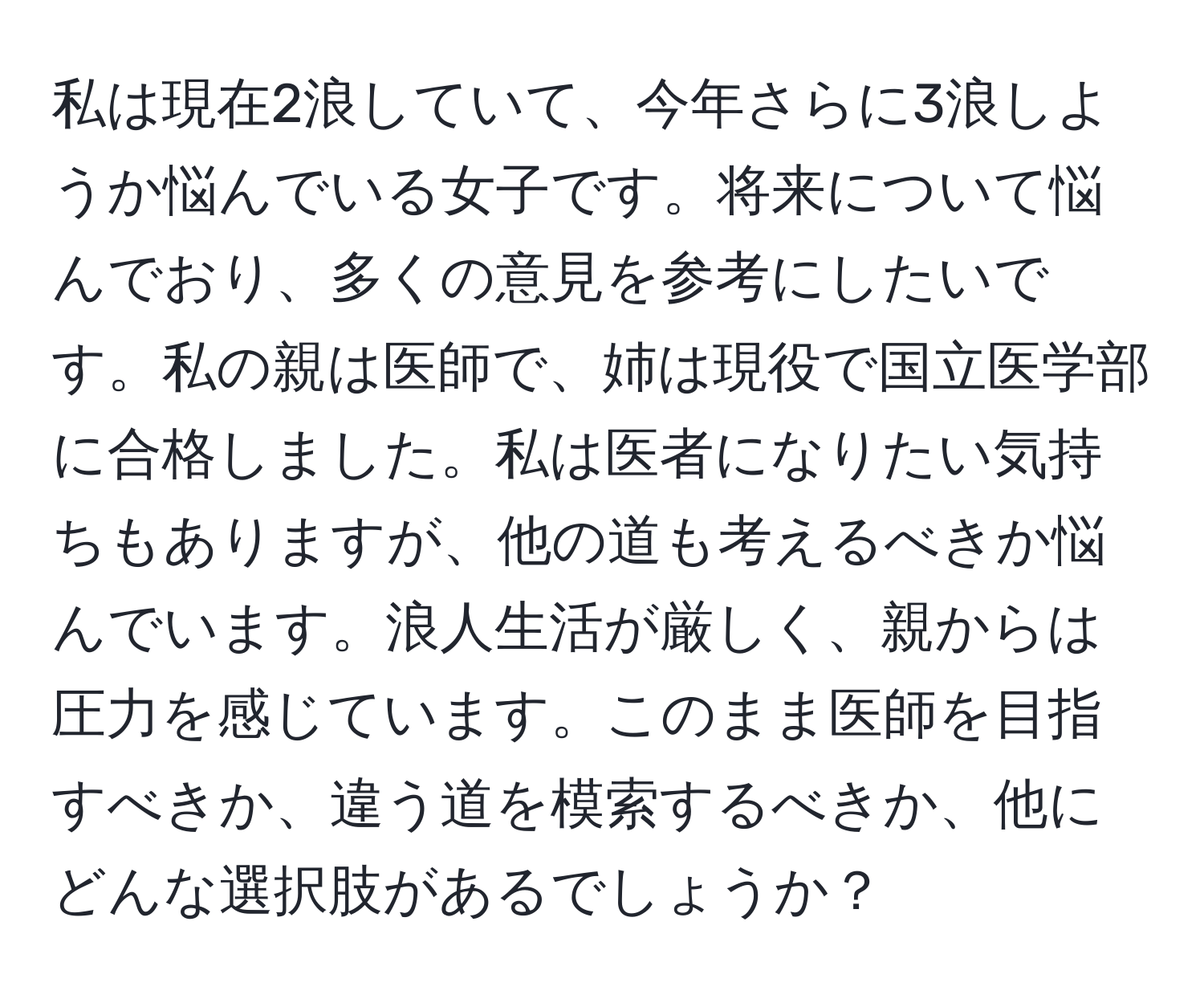 私は現在2浪していて、今年さらに3浪しようか悩んでいる女子です。将来について悩んでおり、多くの意見を参考にしたいです。私の親は医師で、姉は現役で国立医学部に合格しました。私は医者になりたい気持ちもありますが、他の道も考えるべきか悩んでいます。浪人生活が厳しく、親からは圧力を感じています。このまま医師を目指すべきか、違う道を模索するべきか、他にどんな選択肢があるでしょうか？