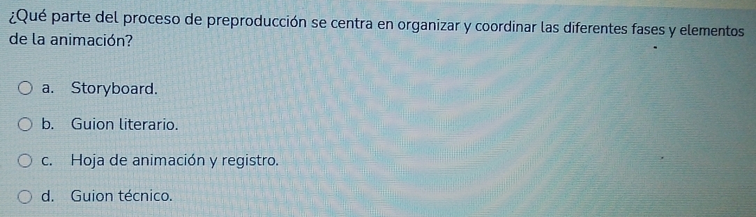 ¿Qué parte del proceso de preproducción se centra en organizar y coordinar las diferentes fases y elementos
de la animación?
a. Storyboard.
b. Guion literario.
c. Hoja de animación y registro.
d. Guion técnico.