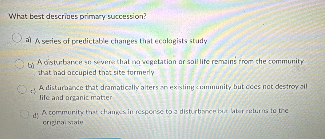 What best describes primary succession?
a) A series of predictable changes that ecologists study
b) A disturbance so severe that no vegetation or soil life remains from the community
that had occupied that site formerly
c) A disturbance that dramatically alters an existing community but does not destroy all
life and organic matter
d) A community that changes in response to a disturbance but later returns to the
original state