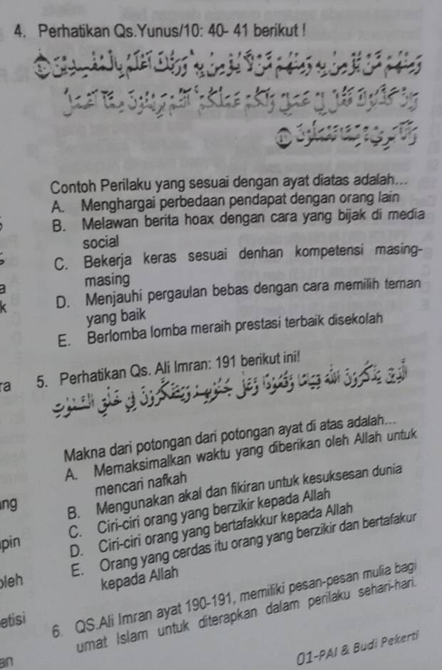 Perhatikan Qs.Yunus/10: 40 - 41 berikut !
Contoh Perilaku yang sesuai dengan ayat diatas adalah...
A. Menghargai perbedaan pendapat dengan orang lain
B. Melawan berita hoax dengan cara yang bijak di media
social
C. Bekerja keras sesuai denhan kompetensi masing-
masing
D. Menjauhi pergaulan bebas dengan cara memilih teran
yang baik
E. Berlomba lomba meraih prestasi terbaik disekolah
a 5. Perhatikan Qs. Ali Imran: 191 berikut ini!
Makna dari potongan dari potongan ayat di atas adalah...
A. Memaksimalkan waktu yang diberikan oleh Allah untuk
mencari nafkah
ng
B. Mengunakan akal dan fikiran untuk kesuksesan dunia
pin C. Ciri-ciri orang yang berzikir kepada Allah
D. Ciri-ciri orang yang bertafakkur kepada Allah
E. Orang yang cerdas itu orang yang berzikir dan bertafakur
leh kepada Allah
6. QS.Ali Imran ayat 190- 191, memiliki pesan-pesan mulia bag
etisi
an umat Islam untuk diterapkan dalam perilaku sehari-hari
01-PAI & Budi Pekerti