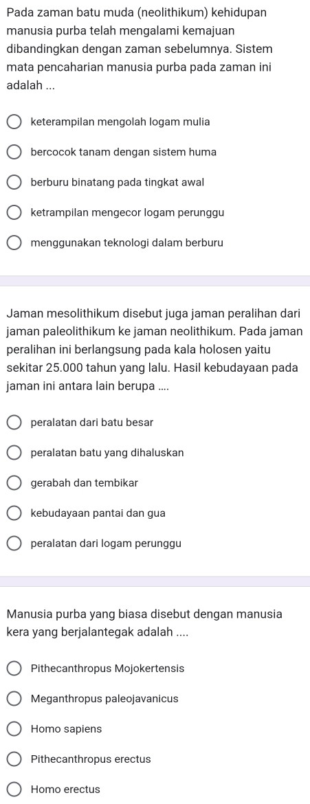 Pada zaman batu muda (neolithikum) kehidupan
manusia purba telah mengalami kemajuan
dibandingkan dengan zaman sebelumnya. Sistem
mata pencaharian manusia purba pada zaman ini
adalah ...
keterampilan mengolah logam mulia
bercocok tanam dengan sistem huma
berburu binatang pada tingkat awal
ketrampilan mengecor logam perunggu
menggunakan teknologi dalam berburu
Jaman mesolithikum disebut juga jaman peralihan dari
jaman paleolithikum ke jaman neolithikum. Pada jaman
peralihan ini berlangsung pada kala holosen yaitu
sekitar 25.000 tahun yang lalu. Hasil kebudayaan pada
jaman ini antara lain berupa ....
peralatan dari batu besar
peralatan batu yang dihaluskan
gerabah dan tembikar
kebudayaan pantai dan gua
peralatan dari logam perunggu
Manusia purba yang biasa disebut dengan manusia
kera yang berjalantegak adalah ....
Pithecanthropus Mojokertensis
Meganthropus paleojavanicus
Homo sapiens
Pithecanthropus erectus
Homo erectus