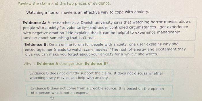 Review the claim and the two pieces of evidence.
Watching a horror movie is an effective way to cope with anxiety.
Evidence A: A researcher at a Danish university says that watching horror movies allows
people with anxiety "to voluntarily—and under controlled circumstances—get experience
with negative emotion." He explains that it can be helpful to experience manageable
anxiety about something that isn't real.
Evidence B: On an online forum for people with anxiety, one user explains why she
encourages her friends to watch scary movies. "The rush of energy and excitement they
give you can make you forget about your anxiety for a while," she writes.
Why is Evidence A stronger than Evidence B?
Evidence B does not directly support the claim. It does not discuss whether
watching scary movies can help with anxiety.
Evidence B does not come from a credible source. It is based on the opinion
of a person who is not an expert.