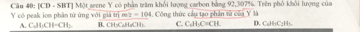 [CD - SBT] Một arene Y có phần trăm khối lượng carbon bằng 92, 307%. Trên phố khối lượng của
Y có peak ion phân tử ứng với giá trị m/z=104. Công thức cấu tạo phân tử của Y là
A. C_6H_5CH=CH_2. B. C H_3C_6H_4 CH3. C. C_6H_5Cequiv CH. D. C_6H_5C_2H_5.