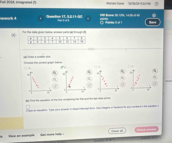 Fall 2024, integrated (1) Mariam Kane 10/19/24 11:33 PM
nework 4 Question 17, 3.2.11-GC J HW Score: 35.13%, 14.05 of 40
Part 2 of 6 points ○ Points: 0 of 1 Save
For the data given below, answer parts (a) through (f).
(a) Draw a scatter plot.
Choose the correct graph below.
A.
B. C. D.
20
Incor

0
0 20
(b) Find the equation of the line containing the first and the last data points.
(Type an equation. Type your answer in slope-intercept form. Use integers or fractions for any numbers in the equation.)
is View an example Get more help - Clear all Check answer
Question 39 (0/1) Question 40 (0/1)