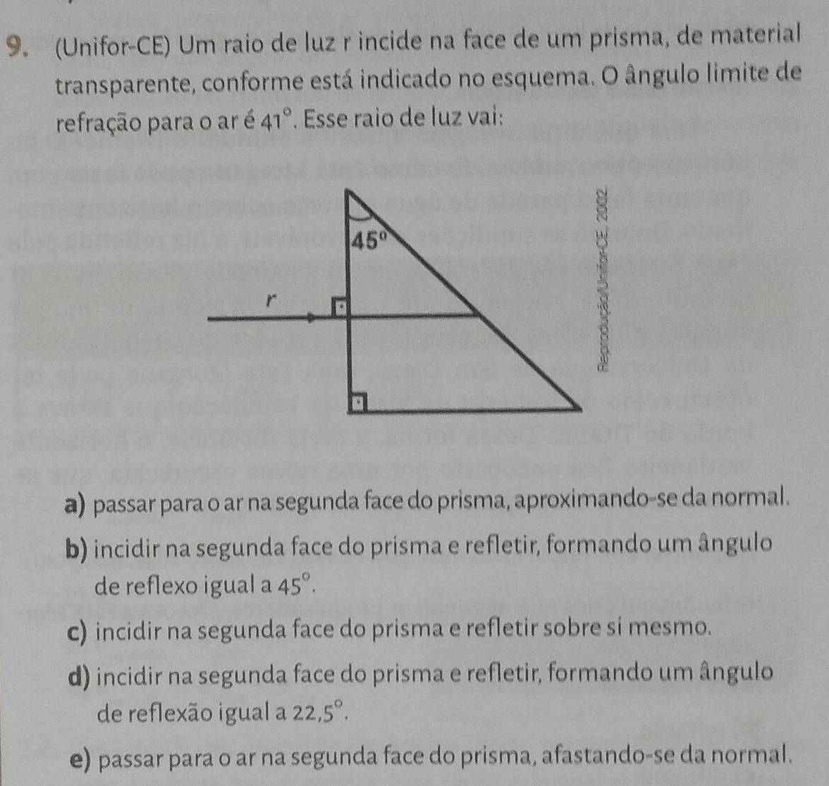 (Unifor-CE) Um raio de luz r incide na face de um prisma, de material
transparente, conforme está indicado no esquema. O ângulo limite de
refração para o ar é 41° Esse raio de luz vai:
a) passar para o ar na segunda face do prisma, aproximando-se da normal.
b) incidir na segunda face do prisma e refletir, formando um ângulo
de reflexo igual a 45°.
c) incidir na segunda face do prisma e refletir sobre si mesmo.
d) incidir na segunda face do prisma e refletir, formando um ângulo
de reflexão igual a 22,5°.
e) passar para o ar na segunda face do prisma, afastando-se da normal.