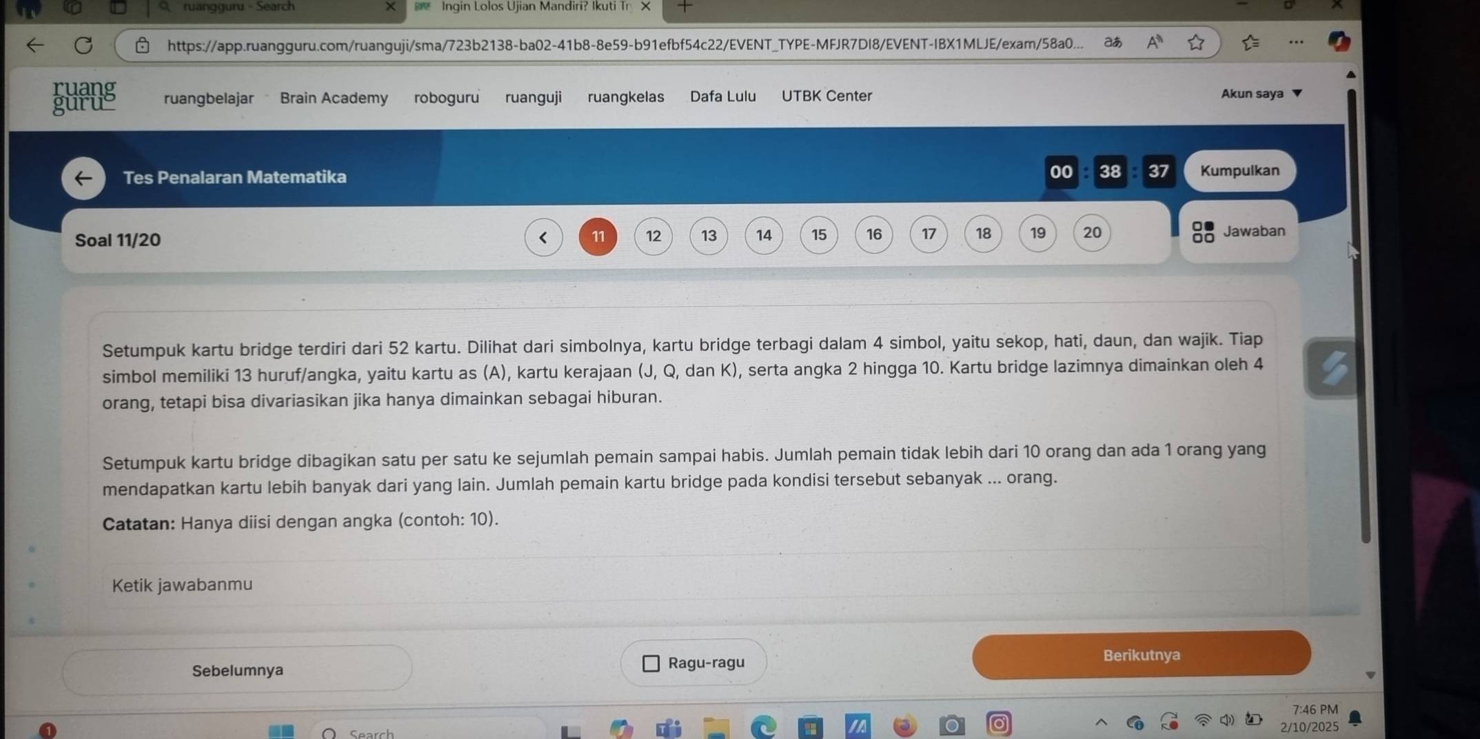 ruangguru - Search × Ingin Lolos Ujian Mandiri? Ikuti Tr X 
https://app.ruangguru.com/ruanguji/sma/723b2138-ba02-41b8-8e59-b91efbf54c22/EVENT_TYPE-MFJR7DI8/EVENT-IBX1MLJE/exam/58a0... ð A 
ruang ruangbelajar Brain Academy roboguru ruanguji ruangkelas Dafa Lulu UTBK Čenter Akun saya 
guru 
Tes Penalaran Matematika 00 38 B 37 Kumpulkan 
Soal 11/ 20 < <tex>11 12 13 14 15 16 17 18 19 20 Jawaban 
Setumpuk kartu bridge terdiri dari 52 kartu. Dilihat dari simbolnya, kartu bridge terbagi dalam 4 simbol, yaitu sekop, hati, daun, dan wajik. Tiap 
simbol memiliki 13 huruf/angka, yaitu kartu as (A), kartu kerajaan (J, Q, dan K), serta angka 2 hingga 10. Kartu bridge lazimnya dimainkan oleh 4
orang, tetapi bisa divariasikan jika hanya dimainkan sebagai hiburan. 
Setumpuk kartu bridge dibagikan satu per satu ke sejumlah pemain sampai habis. Jumlah pemain tidak lebih dari 10 orang dan ada 1 orang yang 
mendapatkan kartu lebih banyak dari yang lain. Jumlah pemain kartu bridge pada kondisi tersebut sebanyak ... orang. 
Catatan: Hanya diisi dengan angka (contoh: 10). 
Ketik jawabanmu 
Sebelumnya Ragu-ragu 
Berikutnya 
7:46 PM 
2/10/2025