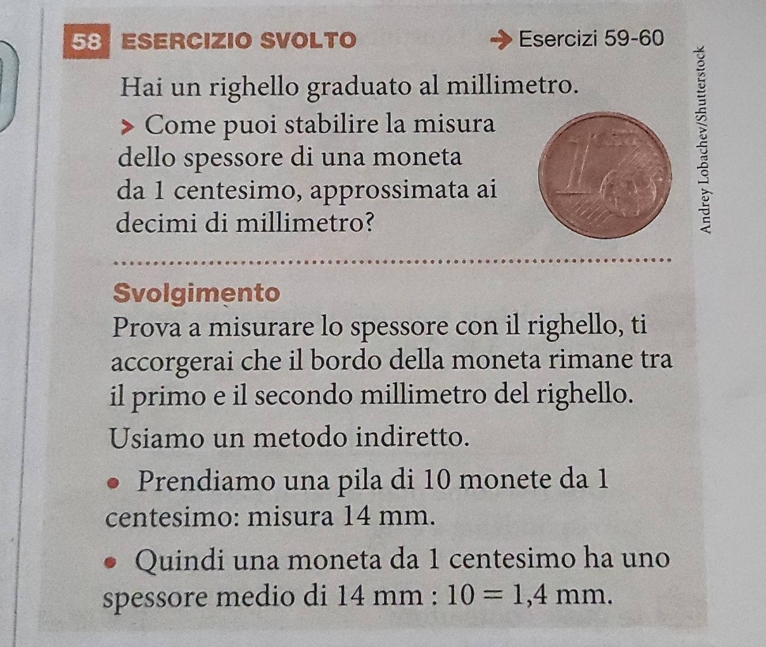 ESERCIzIO SVOLTO Esercizi 59-60 
Hai un righello graduato al millimetro. 
Come puoi stabilire la misura 
dello spessore di una moneta 
da 1 centesimo, approssimata ai 
decimi di millimetro? 

Svolgimento 
Prova a misurare lo spessore con il righello, ti 
accorgerai che il bordo della moneta rimane tra 
il primo e il secondo millimetro del righello. 
Usiamo un metodo indiretto. 
Prendiamo una pila di 10 monete da 1
centesimo : misura 14 mm. 
Quindi una moneta da 1 centesimo ha uno 
spessore medio di 14mm : 10=1,4mm.