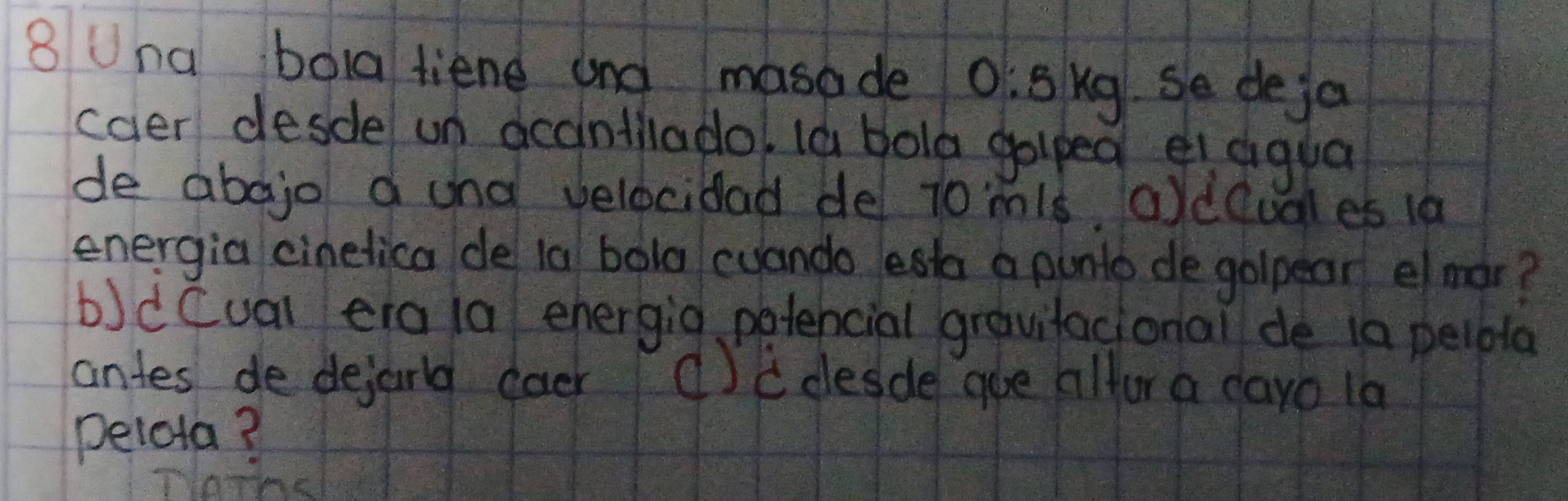 Una bola tiene and masade 0:5kg.Se deja 
caer desde un acdintlladol la bola golped ei dqua 
de abojo a and velocidad de t0mis, oldQuales 1a 
energia cinelica de 1a bola cuando esta a punto de golpear emar? 
b)d Cual era (a ehergig petencial gravifacional de i0 pelbla 
antes de dejarld coer (cdesde goe ailfor a dayo 1a 
pelota?