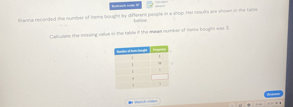 Bookwork code: 5F Calculator allowed 
Rianna recorded the number of items bought by different people in a shop. Her results are shown in the table 
below. 
Calculate the missing value in the table if the mean number of items bought was 3. 
Answer 
■4 Watch video 
9 Jun