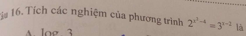 1ầu 16. Tích các nghiệm của phương trình 2^(x^2)-4=3^(x-2) là
A. log 3