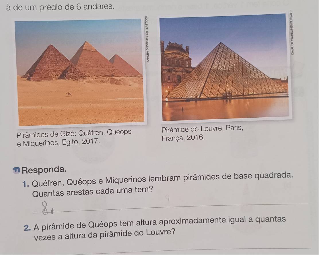 à de um prédio de 6 andares. 
Pirâmides de Gizé: Quéfren, Quéops Pirâmide do Louvre, Paris, 
e Miquerinos, Egito, 2017. França, 2016. 
⊥Responda. 
1. Quéfren, Quéops e Miquerinos lembram pirâmides de base quadrada. 
Quantas arestas cada uma tem? 
_ 
2. A pirâmide de Quéops tem altura aproximadamente igual a quantas 
vezes a altura da pirâmide do Louvre? 
_ 
_ 
_