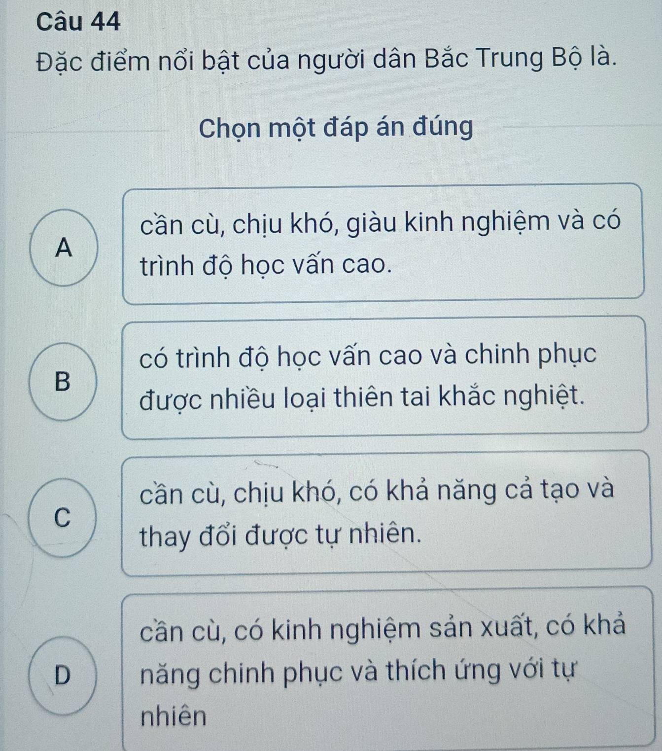 Đặc điểm nổi bật của người dân Bắc Trung Bộ là.
Chọn một đáp án đúng
cần cù, chịu khó, giàu kinh nghiệm và có
A
trình độ học vấn cao.
có trình độ học vấn cao và chinh phục
B
được nhiều loại thiên tai khắc nghiệt.
cần cù, chịu khó, có khả năng cả tạo và
C
thay đổi được tự nhiên.
cần cù, có kinh nghiệm sản xuất, có khả
D năng chinh phục và thích ứng với tự
nhiên