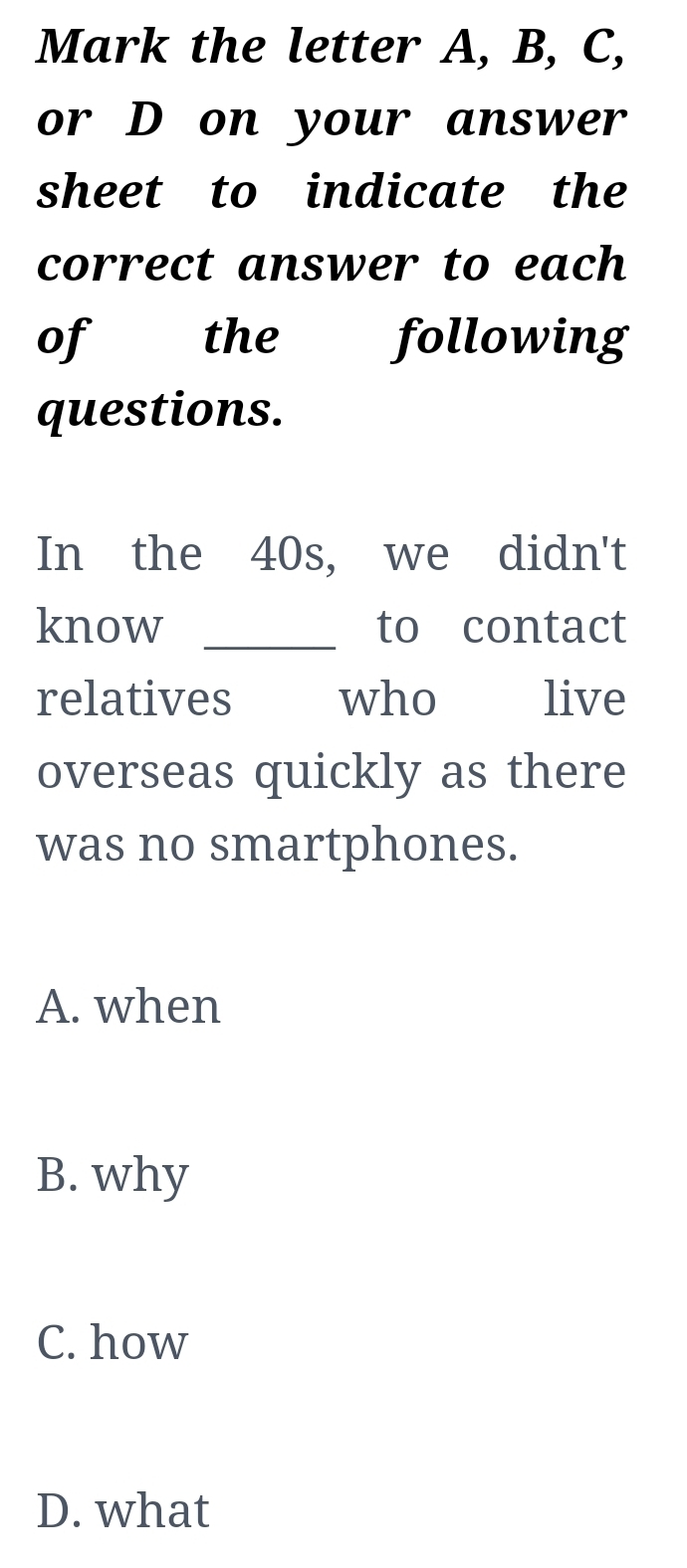 Mark the letter A, B, C,
or D on your answer
sheet to indicate the
correct answer to each
of the following
questions.
In the 40s, we didn't
know _to contact
relatives who live
overseas quickly as there
was no smartphones.
A. when
B. why
C. how
D. what