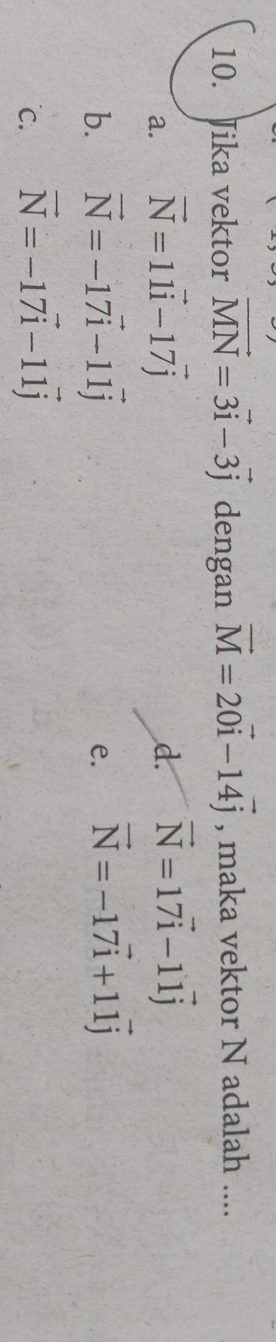 Jika vektor vector MN=3vector i-3vector j dengan vector M=20vector i-14vector j , maka vektor N adalah ....
a. vector N=11vector i-17vector j
d. vector N=17vector i-11vector j
b. vector N=-17vector i-11vector j
e. vector N=-17vector i+11vector j
c. vector N=-17vector i-11vector j