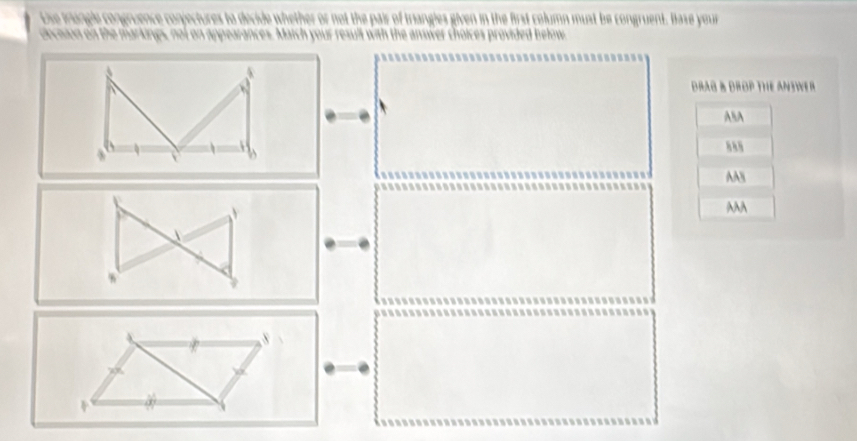 Use trungle congruence conjectures to decide whether or not the pair of trangles given in the first column must be congruent. Base your
dnciion on the markings, not on appearances. Match your result with the answer choices provided below
dRAG B DROP THE ANSWE r 
AsA
A8
AAA