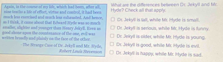 Again, in the course of my life, which had been, after all, What are the differences between Dr. Jekyll and Mr.
nine tenths a life of effort, virtue and control, it had been Hyde? Check all that apply.
much less exercised and much less exhausted. And hence, Dr. Jekyll is tall, while Mr. Hyde is small.
as I think, it came about that Edward Hyde was so much
smaller, slighter and younger than Henry Jekyll. Even as Dr. Jekyll is serious, while Mr. Hyde is funny.
good shone upon the countenance of the one, evil was
written broadly and plainly on the face of the other. Dr. Jekyll is older, while Mr. Hyde is young.
-The Strange Case of Dr. Jekyll and Mr. Hyde, Dr. Jekyll is good, while Mr. Hyde is evil.
Robert Louis Stevenson Dr. Jekyll is happy, while Mr. Hyde is sad.