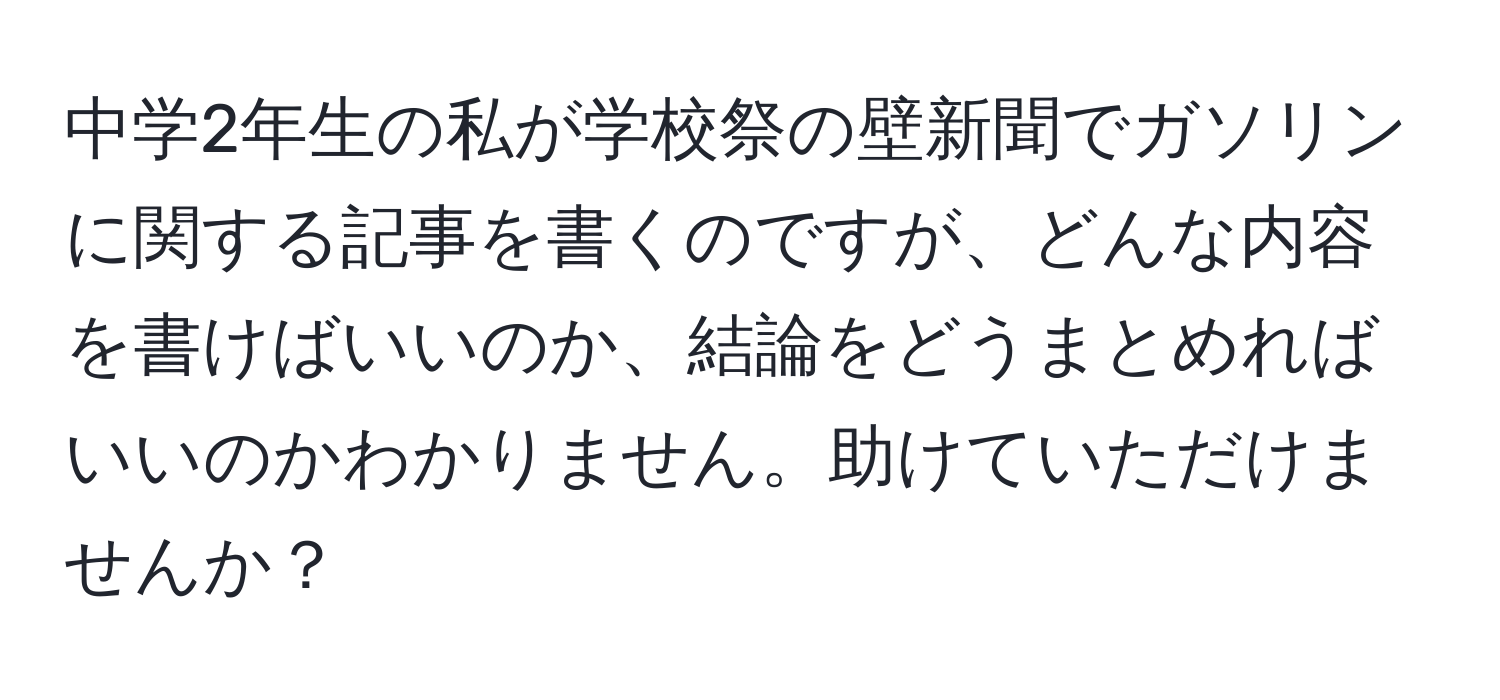 中学2年生の私が学校祭の壁新聞でガソリンに関する記事を書くのですが、どんな内容を書けばいいのか、結論をどうまとめればいいのかわかりません。助けていただけませんか？