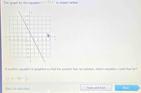 The graph for the equation y=-2x+1 is shown below.
If another equation is graphed so that the system has no solution, which equation could that be?
y=-2(x- 1/2 )
Mark this and return Save and Exit Next