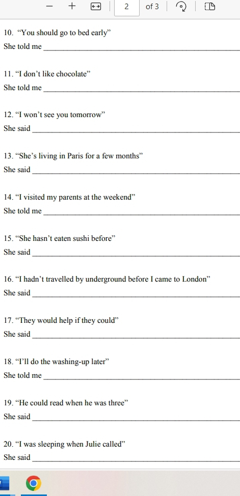 + ( 2 of 3 
10. “You should go to bed early” 
She told me 
_ 
11. “I don’t like chocolate” 
She told me 
_ 
12. “I won’t see you tomorrow” 
She said 
_ 
13. “She’s living in Paris for a few months” 
She said 
_ 
14. “I visited my parents at the weekend” 
She told me 
_ 
15. “She hasn’t eaten sushi before” 
She said_ 
16. “I hadn’t travelled by underground before I came to London” 
She said 
_ 
17. “They would help if they could” 
She said 
_ 
18. “I’ll do the washing-up later” 
_ 
She told me 
19. “He could read when he was three” 
_ 
She said 
20. “I was sleeping when Julie called” 
_ 
She said