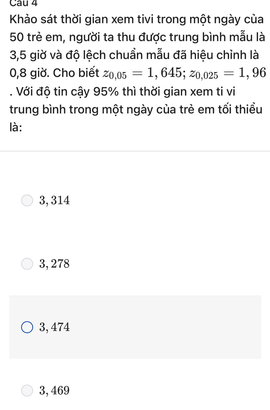 Cau 4
Khảo sát thời gian xem tivi trong một ngày của
50 trẻ em, người ta thu được trung bình mẫu là
3,5 giờ và độ lệch chuẩn mẫu đã hiệu chỉnh là
0,8 giờ. Cho biết z_0,05=1,645; z_0,025=1,96. Với độ tin cậy 95% thì thời gian xem ti vi
trung bình trong một ngày của trẻ em tối thiểu
là:
3, 314
3, 278
3, 474
3, 469