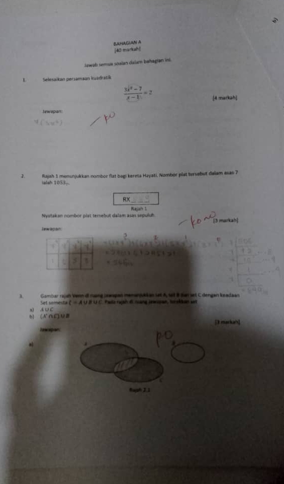 BAHAGIAN A 
[40 markah| 
Jewab semua soalan dalam bahagian ini. 
L Selesaikan persamaan kuadratik
 (3x^2-7)/x-1 =2
[4 markah] 
Jawapan: 
2. Rajah 1 menunjukkan nombor flat bagi kereta Hayati, Nombor plat tersebut dalam asas 7
ialsh 1053 -. 
RX_ 
Rajah 1 
Nyatakan nombor plat tersebut dalam asas sepuluh 
[3 markah] 
Iwwapan: 
λ Gombar rajun Venn di ruong Jeanpan memanukkan set A, set B Ban set C dengan ksadaan 
Set semesta C=A∪ B∪ C Pada rajah di ruáng inwipan, torokdan set 
a) A ∪C
b) (A'∩C)∪B
[3 markah] 
lawapor 
a