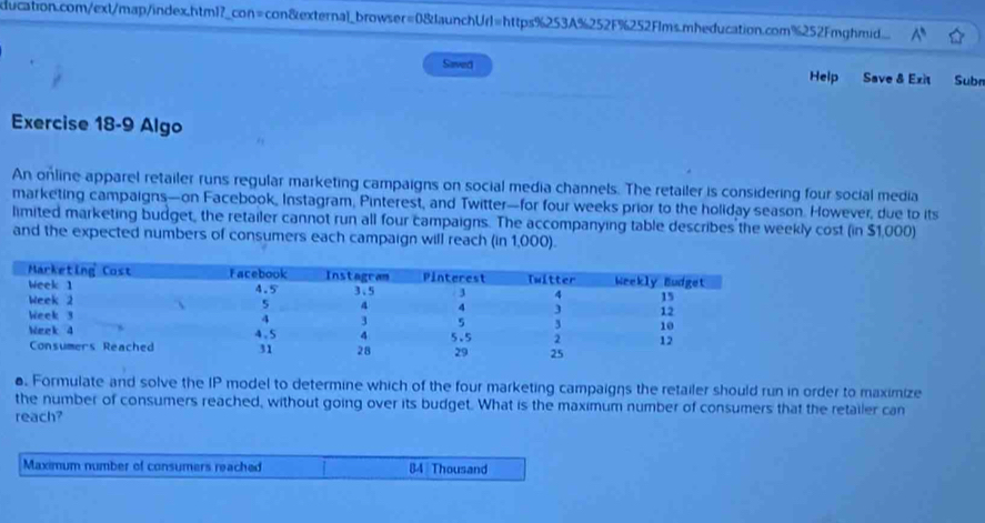 ducation.com/ext/map/index.htm1?_con=con&external_browser=0&JaunchUrl=https%253A%252F%252F1ms.mheducation.com%252Fmghmid. 
Saved Help Save & Exit Subn 
Exercise 18-9 Algo 
An online apparel retailer runs regular marketing campaigns on social media channels. The retailer is considering four social media 
marketing campaigns—on Facebook, Instagram, Pinterest, and Twitter—for four weeks prior to the holiday season. However, due to its 
limited marketing budget, the retailer cannot run all four campaigns. The accompanying table describes the weekly cost (in $1,000) 
and the expected numbers of consumers each campaign will reach (in 1,000). 
. Formulate and solve the IP model to determine which of the four marketing campaigns the retailer should run in order to maximize 
the number of consumers reached, without going over its budget. What is the maximum number of consumers that the retailer can 
reach? 
Maximum number of consumers reached 84 Thousand