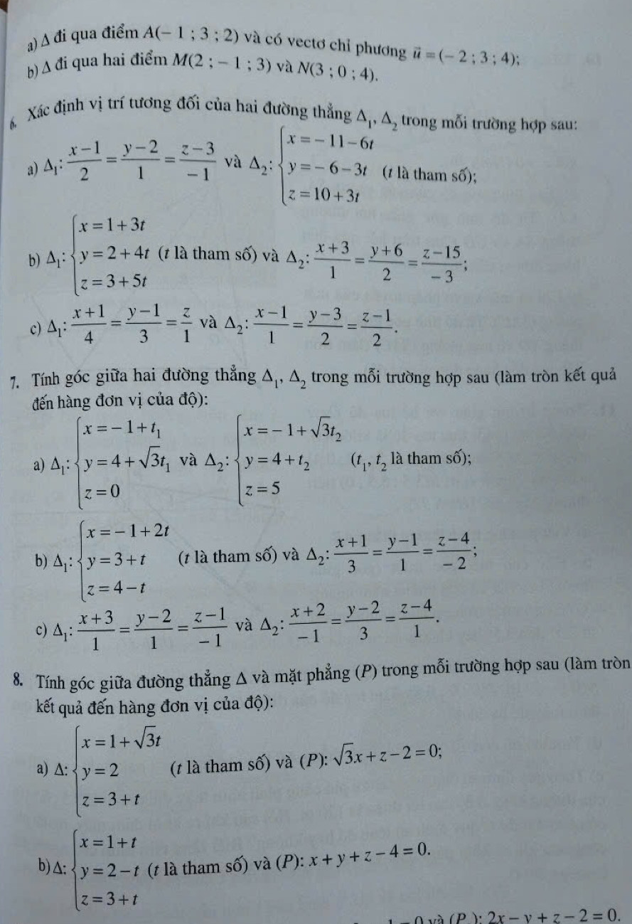 A đi qua điểm A(-1;3;2) và có vectơ chỉ phương
b) Δ đi qua hai điểm M(2;-1;3) và N(3;0;4). vector u=(-2;3;4);
Xác định vị trí tương đối của hai đường thẳng △ _1,△ _2 trong mỗi trường hợp sau:
a) △ _1: (x-1)/2 = (y-2)/1 = (z-3)/-1  và △ _2:beginarrayl x=-11-6t y=-6-3t z=10+3tendarray. (1 là tham số);
b) △ _i:beginarrayl x=1+3t y=2+4t z=3+5tendarray. (t là tham số) và △ _2: (x+3)/1 = (y+6)/2 = (z-15)/-3 ;
c) △ _1: (x+1)/4 = (y-1)/3 = z/1  và △ _2: (x-1)/1 = (y-3)/2 = (z-1)/2 .
7. Tính góc giữa hai đường thẳng △ _1,△ _2 trong mỗi trường hợp sau (làm tròn kết quả
đến hàng đơn vị của độ):
a) Δ₁: beginarrayl x=-1+t_1 y=4+sqrt(3)t_1 z=0endarray. và △ _2:beginarrayl x=-1+sqrt(3)y, y=4+t_2 z=5endarray. (t_1,t_2 là tham số);
b) △ _1:beginarrayl x=-1+2t y=3+t z=4-tendarray. (t là tham số) và △ _2: (x+1)/3 = (y-1)/1 = (z-4)/-2 ;
c) △ _1: (x+3)/1 = (y-2)/1 = (z-1)/-1  và △ _2: (x+2)/-1 = (y-2)/3 = (z-4)/1 .
8. Tính góc giữa đường thẳng △ va a mặt phẳng (P) trong mỗi trường hợp sau (làm tròn
kết quả đến hàng đơn vị của độ):
a) Δ: beginarrayl x=1+sqrt(3)t y=2 z=3+tendarray. (t là tham số) và (P): sqrt(3)x+z-2=0;
b) Δ: beginarrayl x=1+t y=2-t z=3+tendarray. (t là tham số) và (P): x+y+z-4=0.
a(P)· 2x-y+z-2=0.