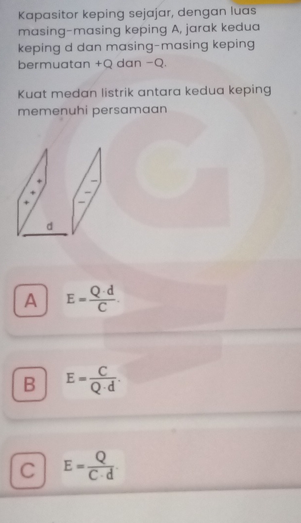 Kapasitor keping sejajar, dengan luas
masing-masing keping A, jarak kedua
keping d dan masing-masing keping
bermuatan +Q dan −Q.
Kuat medan listrik antara kedua keping
memenuhi persamaan
A E= Q· d/C .
B E= C/Q· d .
C E= Q/C· d .