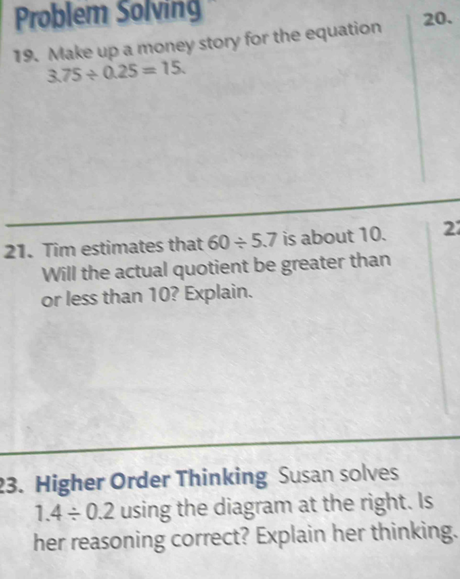 Problem Solving 20. 
19. Make up a money story for the equation
3.75/ 0.25=15. 
21. Tim estimates that 60/ 5.7 is about 10. 
2 
Will the actual quotient be greater than 
or less than 10? Explain. 
23. Higher Order Thinking Susan solves
1.4/ 0.2 using the diagram at the right. Is 
her reasoning correct? Explain her thinking.