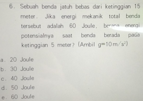 Sebuah benda jatuh bebas dari ketinggian 15
meter. Jika energi mekanik total benda
tersebut adalah 60 Joule ， berana energi
potensialnya saat benda berada pada
ketinggian 5 meter? (Ambil g=10m/s^2)
a. 20 Joule
b. 30 Joule
c. 40 Joule
d. 50 Joule
e. 60 Joule