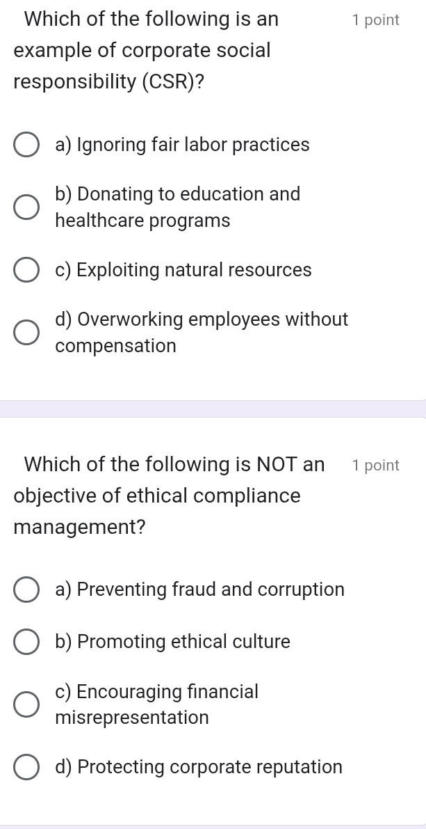 Which of the following is an 1 point
example of corporate social
responsibility (CSR)?
a) Ignoring fair labor practices
b) Donating to education and
healthcare programs
c) Exploiting natural resources
d) Overworking employees without
compensation
Which of the following is NOT an 1 point
objective of ethical compliance
management?
a) Preventing fraud and corruption
b) Promoting ethical culture
c) Encouraging financial
misrepresentation
d) Protecting corporate reputation