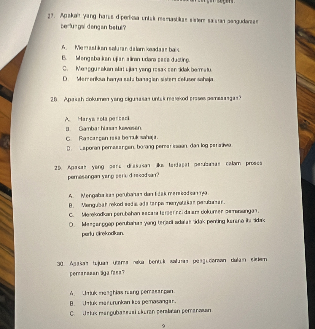 ng an segera 
27. Apakah yang harus diperiksa untuk memastikan sistem saluran pengudaraan
berfungsi dengan betul?
A. Memastikan saluran dalam keadaan baik.
B. Mengabaikan ujian aliran udara pada ducting.
C. Menggunakan alat ujian yang rosak dan tidak bermutu.
D. Memeriksa hanya satu bahagian sistem defuser sahaja.
28. Apakah dokumen yang digunakan untuk merekod proses pemasangan?
A. Hanya nota peribadi.
B. Gambar hiasan kawasan.
C. Rancangan reka bentuk sahaja.
D. Laporan pemasangan, borang pemeriksaan, dan log peristiwa.
29. Apakah yang perlu dilakukan jika terdapat perubahan dalam proses
pemasangan yang perlu direkodkan?
A. Mengabaikan perubahan dan tidak merekodkannya.
B. Mengubah rekod sedia ada tanpa menyatakan perubahan.
C、 Merekodkan perubahan secara terperinci dalam dokumen pemasangan.
D. Menganggap perubahan yang terjadi adalah tidak penting kerana itu tidak
perlu direkodkan.
30. Apakah tujuan utama reka bentuk saluran pengudaraan dalam sistem
pemanasan tiga fasa?
A. Untuk menghias ruang pemasangan.
B. Untuk menurunkan kos pemasangan.
C. Untuk mengubahsuai ukuran peralatan pemanasan.
9